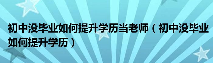 初中没毕业如何提升学历当老师（初中没毕业如何提升学历）