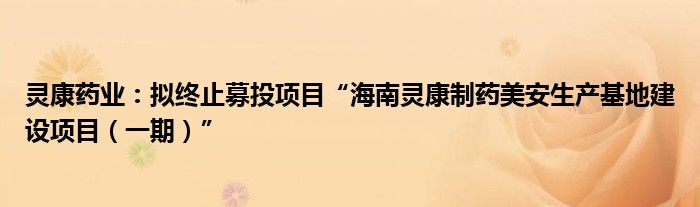 灵康药业：拟终止募投项目“海南灵康制药美安生产基地建设项目（一期）”