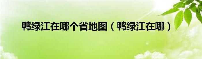 鸭绿江在哪个省地图（鸭绿江在哪）