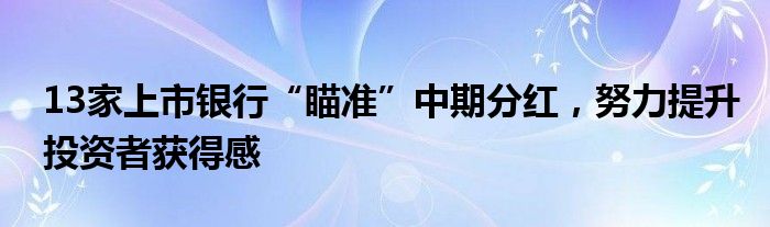 13家上市银行“瞄准”中期分红，努力提升投资者获得感