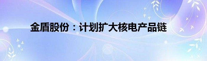 金盾股份：计划扩大核电产品链