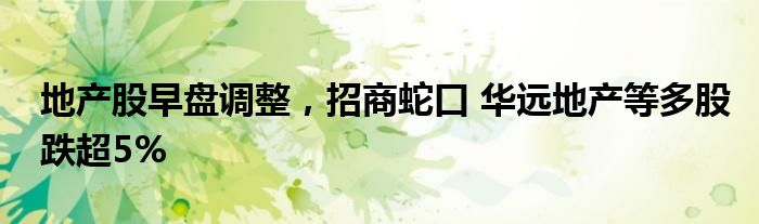 地产股早盘调整，招商蛇口 华远地产等多股跌超5%