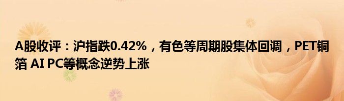 A股收评：沪指跌0.42%，有色等周期股集体回调，PET铜箔 AI PC等概念逆势上涨