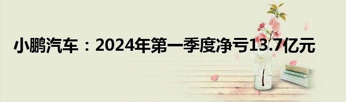 小鹏汽车：2024年第一季度净亏13.7亿元