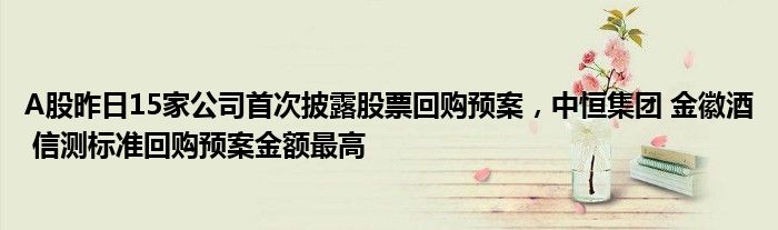 A股昨日15家公司首次披露股票回购预案，中恒集团 金徽酒 信测标准回购预案金额最高