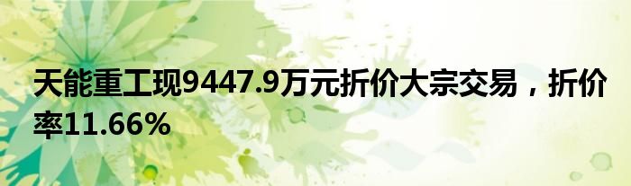 天能重工现9447.9万元折价大宗交易，折价率11.66%