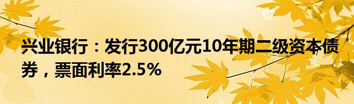 兴业银行：发行300亿元10年期二级资本债券，票面利率2.5%