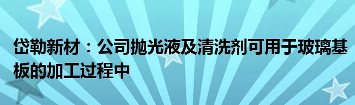 岱勒新材：公司抛光液及清洗剂可用于玻璃基板的加工过程中