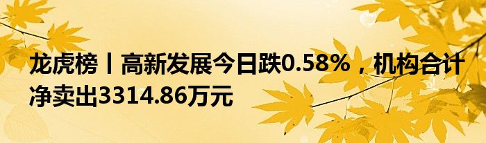 龙虎榜丨高新发展今日跌0.58%，机构合计净卖出3314.86万元