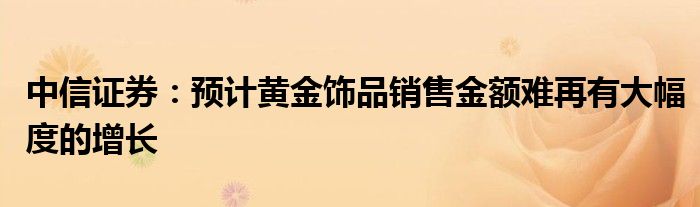 中信证券：预计黄金饰品销售金额难再有大幅度的增长