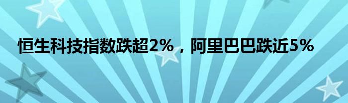 恒生科技指数跌超2%，阿里巴巴跌近5%