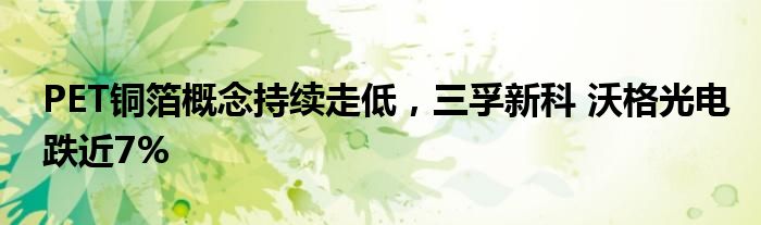 PET铜箔概念持续走低，三孚新科 沃格光电跌近7%