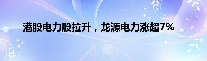 港股电力股拉升，龙源电力涨超7%