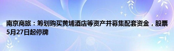 南京商旅：筹划购买黄埔酒店等资产并募集配套资金，股票5月27日起停牌