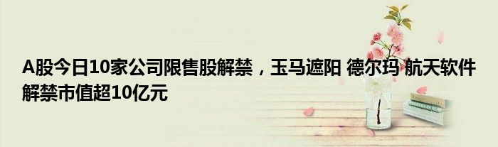 A股今日10家公司限售股解禁，玉马遮阳 德尔玛 航天软件解禁市值超10亿元