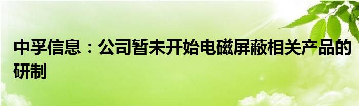 中孚信息：公司暂未开始电磁屏蔽相关产品的研制