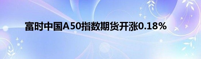 富时中国A50指数期货开涨0.18%