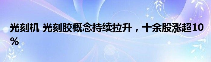 光刻机 光刻胶概念持续拉升，十余股涨超10%