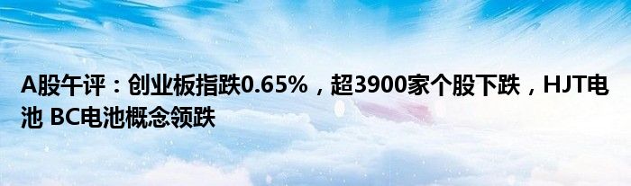 A股午评：创业板指跌0.65%，超3900家个股下跌，HJT电池 BC电池概念领跌