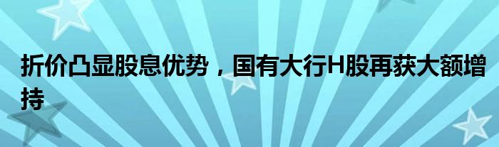 折价凸显股息优势，国有大行H股再获大额增持