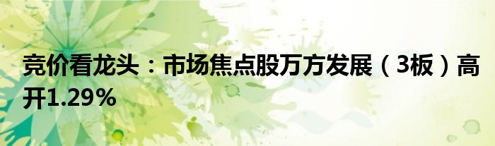 竞价看龙头：市场焦点股万方发展（3板）高开1.29%