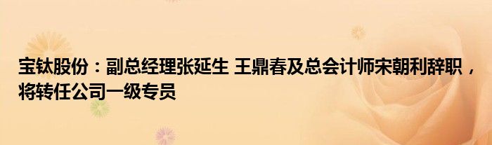 宝钛股份：副总经理张延生 王鼎春及总会计师宋朝利辞职，将转任公司一级专员