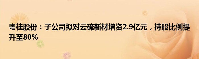 粤桂股份：子公司拟对云硫新材增资2.9亿元，持股比例提升至80%