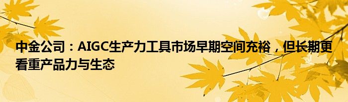 中金公司：AIGC生产力工具市场早期空间充裕，但长期更看重产品力与生态