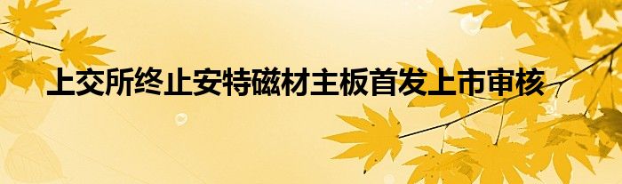 上交所终止安特磁材主板首发上市审核