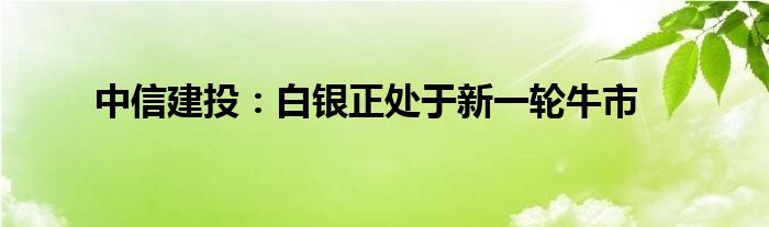 中信建投：白银正处于新一轮牛市