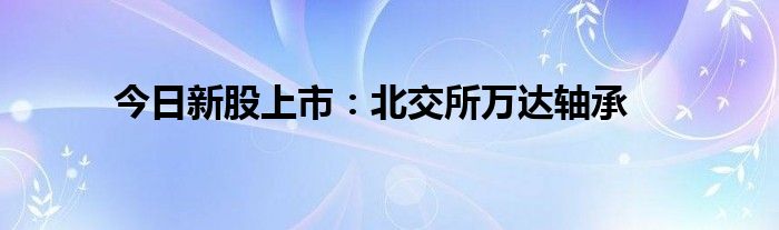 今日新股上市：北交所万达轴承