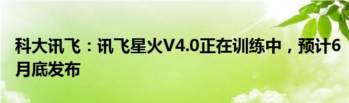 科大讯飞：讯飞星火V4.0正在训练中，预计6月底发布