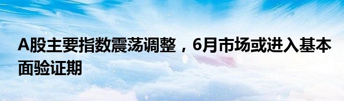 A股主要指数震荡调整，6月市场或进入基本面验证期