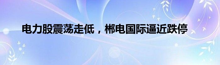 电力股震荡走低，郴电国际逼近跌停