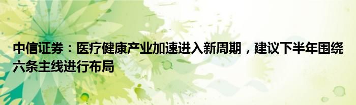 中信证券：医疗健康产业加速进入新周期，建议下半年围绕六条主线进行布局