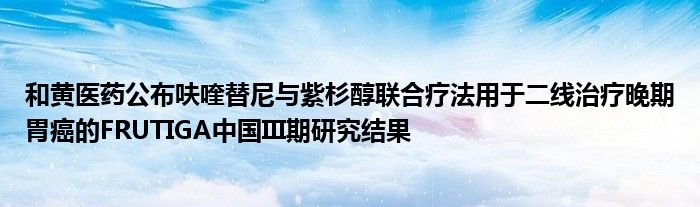 和黄医药公布呋喹替尼与紫杉醇联合疗法用于二线治疗晚期胃癌的FRUTIGA中国III期研究结果