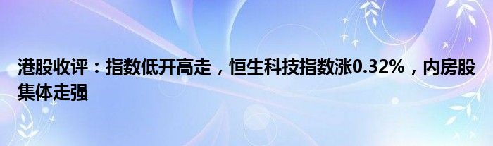 港股收评：指数低开高走，恒生科技指数涨0.32%，内房股集体走强