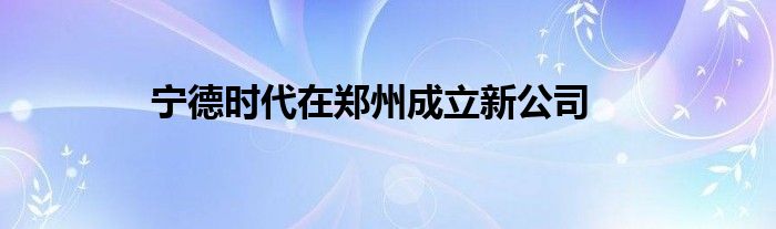 宁德时代在郑州成立新公司