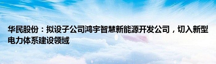 华民股份：拟设子公司鸿宇智慧新能源开发公司，切入新型电力体系建设领域