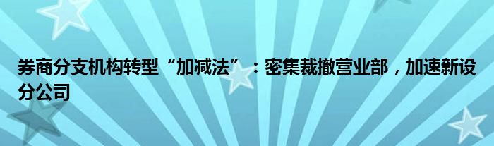 券商分支机构转型“加减法”：密集裁撤营业部，加速新设分公司