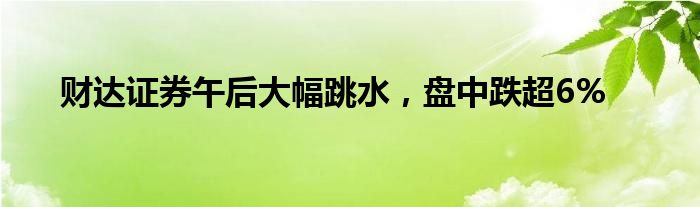 财达证券午后大幅跳水，盘中跌超6%