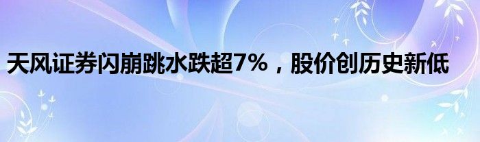 天风证券闪崩跳水跌超7%，股价创历史新低