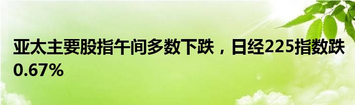 亚太主要股指午间多数下跌，日经225指数跌0.67%