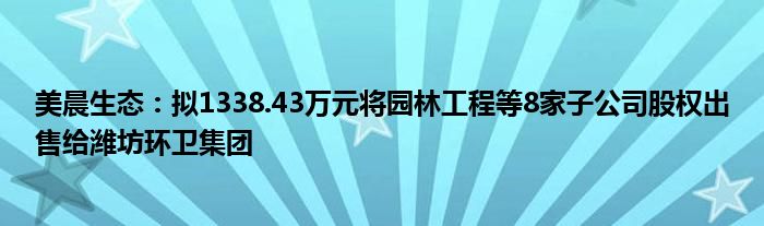 美晨生态：拟1338.43万元将园林工程等8家子公司股权出售给潍坊环卫集团