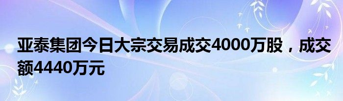 亚泰集团今日大宗交易成交4000万股，成交额4440万元