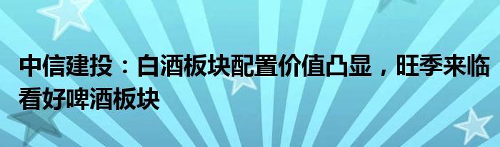 中信建投：白酒板块配置价值凸显，旺季来临看好啤酒板块