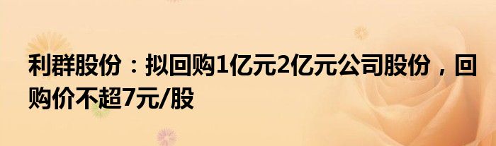 利群股份：拟回购1亿元2亿元公司股份，回购价不超7元/股