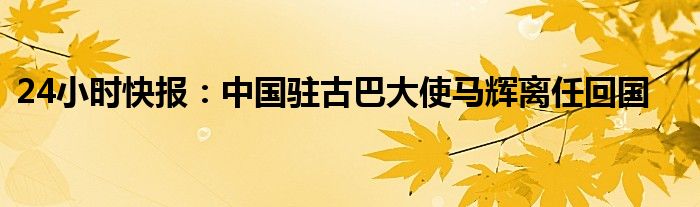 24小时快报：中国驻古巴大使马辉离任回国