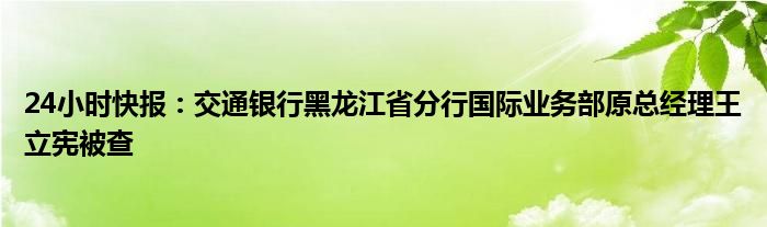 24小时快报：交通银行黑龙江省分行国际业务部原总经理王立宪被查