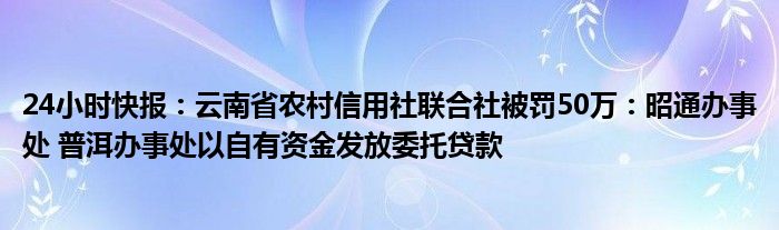 24小时快报：云南省农村信用社联合社被罚50万：昭通办事处 普洱办事处以自有资金发放委托贷款